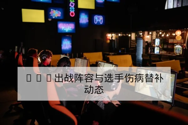 LPL出战阵容与选手伤病替补动态