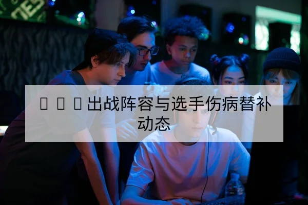 LPL出战阵容与选手伤病替补动态