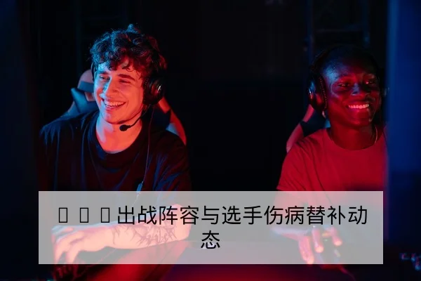 LPL出战阵容与选手伤病替补动态